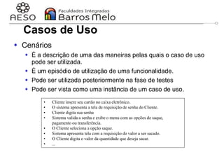29/06/2023 Engenharia de software
orientada a objetos
30
 Cenários
 É a descrição de uma das maneiras pelas quais o caso de uso
pode ser utilizada.
 É um episódio de utilização de uma funcionalidade.
 Pode ser utilizada posteriormente na fase de testes
 Pode ser vista como uma instância de um caso de uso.
• Cliente insere seu cartão no caixa eletrônico.
• O sistema apresenta a tela de requisição de senha do Cliente.
• Cliente digita sua senha
• Sistema valida a senha e exibe o menu com as opções de saque,
pagamento ou transferência.
• O Cliente seleciona a opção saque.
• Sistema apresenta tela com a requisição do valor a ser sacado.
• O Cliente digita o valor da quantidade que deseja sacar.
• ...
Casos de Uso
 