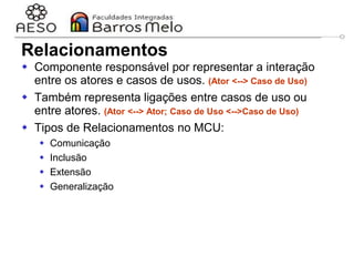 29/06/2023 Engenharia de software
orientada a objetos
33
Relacionamentos
 Componente responsável por representar a interação
entre os atores e casos de usos. (Ator <--> Caso de Uso)
 Também representa ligações entre casos de uso ou
entre atores. (Ator <--> Ator; Caso de Uso <-->Caso de Uso)
 Tipos de Relacionamentos no MCU:
 Comunicação
 Inclusão
 Extensão
 Generalização
 