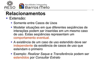 29/06/2023 Engenharia de software
orientada a objetos
37
 Extensão:
 Somente entre Casos de Usos
 Modelar situações em que diferentes seqüências de
interações podem ser inseridas em um mesmo caso
de uso. Estas seqüências representam um
comportamento eventual.
 A existência de um caso de uso estendido deve ser
independente da existência de casos de uso que
estendam o primeiro
 Exemplo: Realizar Saque e Transferência podem ser
estendidos por Consultar Extrato
Relacionamentos
 