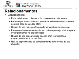 29/06/2023 Engenharia de software
orientada a objetos
39
 Generalização:
 Pode existir entre dois casos de Uso ou entre dois atores
 Permite que um caso de uso (ou um ator) herde comportamento
de outro caso de uso (ou ator)
 O caso de uso mais genérico pode ser Abstrato ou concreto.
 É recomendado que o caso de uso pai sempre seja abstrato para
evitar problemas na especificação
 O caso de uso pai é utilizado apenas para representar a
natureza dos casos de uso filho.
 Não há especificação de comportamento para o caso de uso
abstrato.
Relacionamentos
 