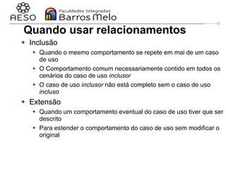 29/06/2023 Engenharia de software
orientada a objetos
43
Quando usar relacionamentos
 Inclusão
 Quando o mesmo comportamento se repete em mai de um caso
de uso
 O Comportamento comum necessariamente contido em todos os
cenários do caso de uso inclusor
 O caso de uso inclusor não está completo sem o caso de uso
incluso
 Extensão
 Quando um comportamento eventual do caso de uso tiver que ser
descrito
 Para estender o comportamento do caso de uso sem modificar o
original
 