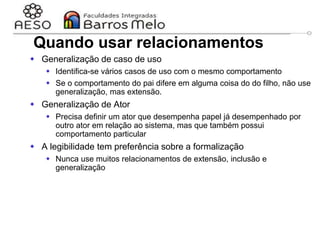 29/06/2023 Engenharia de software
orientada a objetos
44
Quando usar relacionamentos
 Generalização de caso de uso
 Identifica-se vários casos de uso com o mesmo comportamento
 Se o comportamento do pai difere em alguma coisa do do filho, não use
generalização, mas extensão.
 Generalização de Ator
 Precisa definir um ator que desempenha papel já desempenhado por
outro ator em relação ao sistema, mas que também possui
comportamento particular
 A legibilidade tem preferência sobre a formalização
 Nunca use muitos relacionamentos de extensão, inclusão e
generalização
 