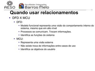 29/06/2023 Engenharia de software
orientada a objetos
45
Quando usar relacionamentos
 DFD X MCU
 DFD:
 Modelo funcional representa uma visão do comportamento interno do
sistema, mesmo que em alto nível
 Processos se comunicam. Trocam informações.
 Identifica as funções do sistema
 MCU:
 Representa uma visão externa
 Não existe troca de informações entre casos de uso
 Identifica os objetivos do usuário
 