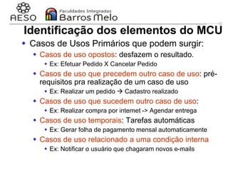 29/06/2023 Engenharia de software
orientada a objetos
48
 Casos de Usos Primários que podem surgir:
 Casos de uso opostos: desfazem o resultado.
 Ex: Efetuar Pedido X Cancelar Pedido
 Casos de uso que precedem outro caso de uso: pré-
requisitos pra realização de um caso de uso
 Ex: Realizar um pedido  Cadastro realizado
 Casos de uso que sucedem outro caso de uso:
 Ex: Realizar compra por internet -> Agendar entrega
 Casos de uso temporais: Tarefas automáticas
 Ex: Gerar folha de pagamento mensal automaticamente
 Casos de uso relacionado a uma condição interna
 Ex: Notificar o usuário que chagaram novos e-mails
Identificação dos elementos do MCU
 