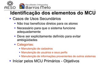 29/06/2023 Engenharia de software
orientada a objetos
49
 Casos de Usos Secundários
 Não traz benefícios diretos para os atores
 Necessário para que o sistema funcione
adequadamente
 Deve ser explicitamente definido para evitar
ambigüidades
 Categorias:
 Manutenção de cadastros
 Manutenção de usuários e seus perfis
 Manutenção de informações provenientes de outros sistemas
 Iniciar pelos MCU Primários - Objetivos
Identificação dos elementos do MCU
 