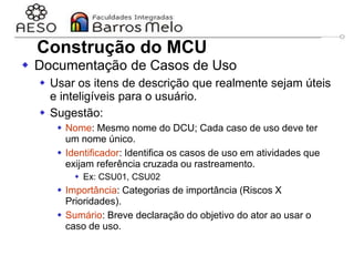29/06/2023 Engenharia de software
orientada a objetos
53
 Documentação de Casos de Uso
 Usar os itens de descrição que realmente sejam úteis
e inteligíveis para o usuário.
 Sugestão:
 Nome: Mesmo nome do DCU; Cada caso de uso deve ter
um nome único.
 Identificador: Identifica os casos de uso em atividades que
exijam referência cruzada ou rastreamento.
 Ex: CSU01, CSU02
 Importância: Categorias de importância (Riscos X
Prioridades).
 Sumário: Breve declaração do objetivo do ator ao usar o
caso de uso.
Construção do MCU
 
