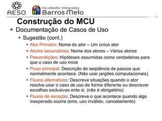 29/06/2023 Engenharia de software
orientada a objetos
54
 Documentação de Casos de Uso
 Sugestão (cont.)
 Ator Primário: Nome do ator – Um único ator
 Atores secundários: Nome dos atores – Vários atores
 Precondições: Hipóteses assumidas como verdadeiras para
que o caso de uso inicie
 Fluxo principal: Descrição de seqüência de passos que
normalmente acontece. (Não usar jargões computacionais).
 Fluxos alternativos: Descreve situações quando o ator
resolve usar o caso de uso de forma diferente ou descrever
escolhas exclusivas ente si. (não é obrigatório)
 Fluxos de exceção: Descreve o que acontece quando algo
inesperado ocorre (erro, uso inválido, cancelamento)
Construção do MCU
 