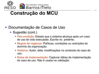 29/06/2023 Engenharia de software
orientada a objetos
55
 Documentação de Casos de Uso
 Sugestão (cont.)
 Pós-condição: Estado que o sistema alcança após um caso
de uso ter sido executado. Escrito no pretérito.
 Regras de negócios: Políticas, condições ou restrições do
domínio da organização.
 Histórico: Autor, data, modificações no conteúdo do caso de
uso.
 Notas de implementação: Capturar idéias de implementação
do caso de uso. Não é usada na validação.
Construção do MCU
 
