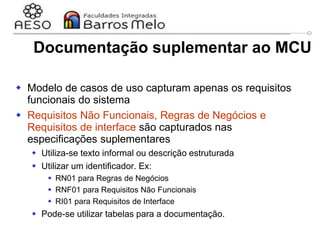 29/06/2023 Engenharia de software
orientada a objetos
56
Documentação suplementar ao MCU
 Modelo de casos de uso capturam apenas os requisitos
funcionais do sistema
 Requisitos Não Funcionais, Regras de Negócios e
Requisitos de interface são capturados nas
especificações suplementares
 Utiliza-se texto informal ou descrição estruturada
 Utilizar um identificador. Ex:
 RN01 para Regras de Negócios
 RNF01 para Requisitos Não Funcionais
 RI01 para Requisitos de Interface
 Pode-se utilizar tabelas para a documentação.
 