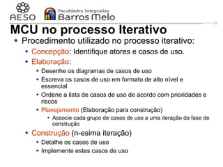 29/06/2023 Engenharia de software
orientada a objetos
58
MCU no processo Iterativo
 Procedimento utilizado no processo iterativo:
 Concepção: Identifique atores e casos de uso.
 Elaboração:
 Desenhe os diagramas de casos de uso
 Escreva os casos de uso em formato de alto nível e
essencial
 Ordene a lista de casos de uso de acordo com prioridades e
riscos
 Planejamento (Elaboração para construção)
 Associe cada grupo de casos de uso a uma iteração da fase de
construção
 Construção (n-esima iteração)
 Detalhe os casos de uso
 Implemente estes casos de uso
 