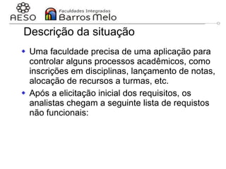 29/06/2023 Engenharia de software
orientada a objetos
60
Descrição da situação
 Uma faculdade precisa de uma aplicação para
controlar alguns processos acadêmicos, como
inscrições em disciplinas, lançamento de notas,
alocação de recursos a turmas, etc.
 Após a elicitação inicial dos requisitos, os
analistas chegam a seguinte lista de requistos
não funcionais:
 
