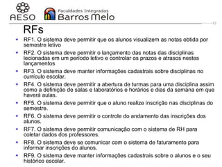 29/06/2023 Engenharia de software
orientada a objetos
61
RFs
 RF1. O sistema deve permitir que os alunos visualizem as notas obtida por
semestre letivo
 RF2. O sistema deve permitir o lançamento das notas das disciplinas
lecionadas em um período letivo e controlar os prazos e atrasos nestes
lançamentos
 RF3. O sistema deve manter informações cadastrais sobre disciplinas no
currículo escolar.
 RF4. O sistema deve permitir a abertura de turmas para uma disciplina assim
como a definição de salas e laboratórios e horários e dias da semana em que
haverá aulas.
 RF5. O sistema deve permitir que o aluno realize inscrição nas disciplinas do
semestre.
 RF6. O sistema deve permitir o controle do andamento das inscrições dos
alunos.
 RF7. O sistema deve permitir comunicação com o sistema de RH para
coletar dados dos professores.
 RF8. O sistema deve se comunicar com o sistema de faturamento para
informar inscrições do alunos.
 RF9. O sistema deve manter informações cadastrais sobre o alunos e o seu
histórico escolar.
 