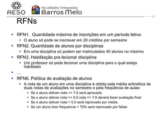 29/06/2023 Engenharia de software
orientada a objetos
62
RFNs
 RFN1. Quantidade máxima de inscrições em um período letivo
 O aluno só pode se inscrever em 20 créditos por semestre
 RFN2. Quantidade de alunos por disciplinas
 Em uma disciplina só podem ser matriculados 40 alunos no máximo
 RFN3. Habilitação pra lecionar disciplina
 Um professor só pode lecionar uma disciplina para o qual esteja
habilitado
 ...
 RFN6. Política de avaliação de alunos
 A nota de um aluno em uma disciplina é obtida pela média aritmética de
duas notas de avaliações no semestre e pela freqüência de aulas:
 Se o aluno obtiver nota >= 7.0 será aprovado
 Se o aluno obtiver nota >= 5.0 nota <= 7.0 deverá fazer avaliação final
 Se o aluno obtiver nota < 5.0 será reprovado por média
 Se um aluno tiver frequencia < 75% será reprovado por faltas
 