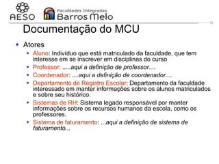 29/06/2023 Engenharia de software
orientada a objetos
63
Documentação do MCU
 Atores
 Aluno: Indivíduo que está matriculado da faculdade, que tem
interesse em se inscrever em disciplinas do curso
 Professor: .....aqui a definição de professor....
 Coordenador: ....aqui a definição de coordenador....
 Departamento de Registro Escolar: Departamento da faculdade
interessado em manter informações sobre os alunos matriculados
e sobre seu histórico.
 Sistemas de RH: Sistema legado responsável por manter
informações sobre os recursos humanos da escola, como os
professores.
 Sistema de faturamento: ...aqui a definição de sistema de
faturamento...
 