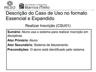 29/06/2023 Engenharia de software
orientada a objetos
66
Descrição do Caso de Uso no formato
Essencial e Expandido
Realizar Inscrição (CSU01)
Sumário: Aluno usa o sistema para realizar inscrição em
disciplinas
Ator Primário: Aluno
Ator Secundário: Sistema de faturamento
Precondições: O aluno está identificado pelo sistema
 
