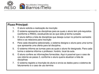 29/06/2023 Engenharia de software
orientada a objetos
67
Fluxo Principal:
1. O aluno solicita a realização da inscrição
2. O sistema apresenta as disciplinas para as quais o aluno tem pré-requisitos
(conforme a RN03), excetuando-se as que este já tenha cursado
3. O aluno define a lista de disciplinas que deseja cursar no próximo semestre
letivo e as relaciona para inscrição
4. Para cada disciplina selecionada, o sistema designa o aluno para uma turma
que apresente uma oferta para tal disciplina.
5. O sistema informa as turmas para as quais o aluno foi designado. Para cada
turma o sistema informa o professor, horário, local da aula.
6. O aluno confere as informações fornecidas. Aqui é possível que o caso de
uso retorne ao passo 3, conforme o aluno queira atualizar a lista de
disciplinas
7. O sistema registra a inscrição do aluno e envia os dados para o sistema de
faturamento e o caso de uso termina
 