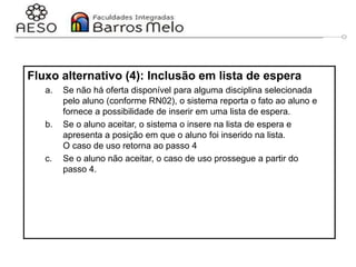 29/06/2023 Engenharia de software
orientada a objetos
68
Fluxo alternativo (4): Inclusão em lista de espera
a. Se não há oferta disponível para alguma disciplina selecionada
pelo aluno (conforme RN02), o sistema reporta o fato ao aluno e
fornece a possibilidade de inserir em uma lista de espera.
b. Se o aluno aceitar, o sistema o insere na lista de espera e
apresenta a posição em que o aluno foi inserido na lista.
O caso de uso retorna ao passo 4
c. Se o aluno não aceitar, o caso de uso prossegue a partir do
passo 4.
 