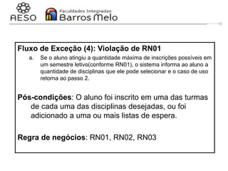 29/06/2023 Engenharia de software
orientada a objetos
69
Fluxo de Exceção (4): Violação de RN01
a. Se o aluno atingiu a quantidade máxima de inscrições possíveis em
um semestre letivo(conforme RN01), o sistema informa ao aluno a
quantidade de disciplinas que ele pode selecionar e o caso de uso
retorna ao passo 2.
Pós-condições: O aluno foi inscrito em uma das turmas
de cada uma das disciplinas desejadas, ou foi
adicionado a uma ou mais listas de espera.
Regra de negócios: RN01, RN02, RN03
 