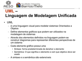 29/06/2023 Engenharia de software
orientada a objetos
7
UML –
Linguagem de Modelagem Unificada
• UML
– é uma linguagem visual para modelar sistemas Orientados a
Objetos
– Define elementos gráficos que podem ser utilizados na
modelagem de sistemas
– Através dos elementos definidos na linguagem podem-se
construir diagramas para representar diferentes perspectivas de
um sistema
– Cada elemento gráfico possui uma
• Sintaxe: forma predeterminada de denehar o elemento
• Semântica: O que significa o elemento e com que objetivo deve ser
usado
– A sintaxe e a semântica são extensíveis
 