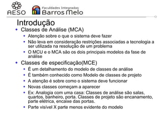 29/06/2023 Engenharia de software
orientada a objetos
73
Introdução
 Classes de Análise (MCA)
 Atenção sobre o que o sistema deve fazer
 Não leva em consideração restrições associadas a tecnologia a
ser utilizada na resolução de um problema
 O MCU e o MCA são os dois principais modelos da fase de
análise
 Classes de especificação(MCE)
 É um detalhamento do modelo de classes de análise
 É também conhecido como Modelo de classes de projeto
 A atenção é sobre como o sistema deve funcionar
 Novas classes começam a aparecer
 Ex: Analogia com uma casa: Classes de análise são salas,
quartos, banheiro, porta. Classes de projeto são encanamento,
parte elétrica, encaixe das portas.
 Parte visível X parte menos evidente do modelo
 