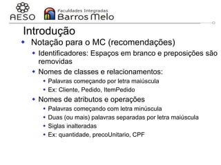29/06/2023 Engenharia de software
orientada a objetos
75
Introdução
 Notação para o MC (recomendações)
 Identificadores: Espaços em branco e preposições são
removidas
 Nomes de classes e relacionamentos:
 Palavras começando por letra maiúscula
 Ex: Cliente, Pedido, ItemPedido
 Nomes de atributos e operações
 Palavras começando com letra minúscula
 Duas (ou mais) palavras separadas por letra maiúscula
 Siglas inalteradas
 Ex: quantidade, precoUnitario, CPF
 