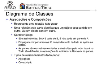 29/06/2023 Engenharia de software
orientada a objetos
92
 Agregações e Composições
 Representa uma relação todo-parte
 Uma relação todo-parte significa que um objeto está contido em
outro. Ou um objeto contém outro.
 Características:
 São assimétricas: Se A é parte de B, B não pode ser parte de A
 Propagam comportamentos: O comportamento do todo se aplica as
partes.
 As partes são normalmente criadas e destruídas pelo todo. Isto é no
Todo são definidas as operações de Adicionar e Remover as partes.
 Tipos de relacionamentos todo-parte:
 Agregação
 Composição
Diagrama de Classes
 