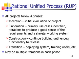 Rational Unified Process (RUP) All projects follow 4 phases: Inception – initial evaluation of project Elaboration – primary use cases identified, iterations to produce a good sense of the requirements and a skeletal working system Construction – continue building until enough functionality to release Transition – deploying system, training users, etc. May do multiple iterations in each phase 