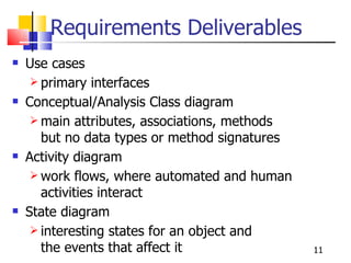Requirements Deliverables Use cases  primary interfaces Conceptual/Analysis Class diagram  main attributes, associations, methods but no data types or method signatures Activity diagram  work flows, where automated and human activities interact State diagram interesting states for an object and  the events that affect it 
