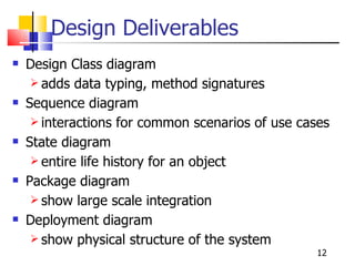 Design Deliverables Design Class diagram  adds data typing, method signatures Sequence diagram interactions for common scenarios of use cases State diagram  entire life history for an object Package diagram show large scale integration Deployment diagram show physical structure of the system 