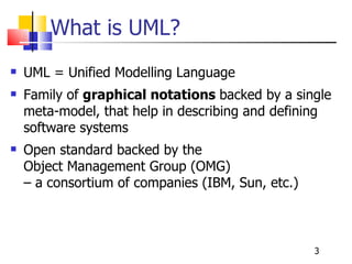 What is UML? UML = Unified Modelling Language Family of  graphical notations  backed by a single meta-model, that help in describing and defining software systems Open standard backed by the  Object Management Group (OMG)  – a consortium of companies (IBM, Sun, etc.) 