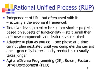 Rational Unified Process (RUP) Independent of UML but often used with it  – actually a development framework Iterative development = break into shorter projects based on subsets of functionality – start small then add new components and features as required Adaptive = plan as you go – one phase at a time – cannot plan next step until you complete the current one – generally better quality product but usually takes longer Agile, eXtreme Programming (XP), Scrum, Feature Drive Development (FDD) 