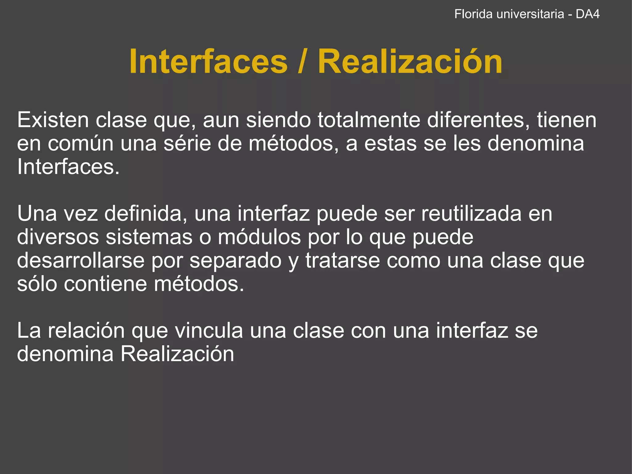 Interfaces / Realización Existen clase que, aun siendo totalmente diferentes, tienen en común una série de métodos, a estas se les denomina Interfaces. Una vez definida, una interfaz puede ser reutilizada en diversos sistemas o módulos por lo que puede desarrollarse por separado y tratarse como una clase que sólo contiene métodos. La relación que vincula una clase con una interfaz se denomina Realización Florida universitaria - DA4 