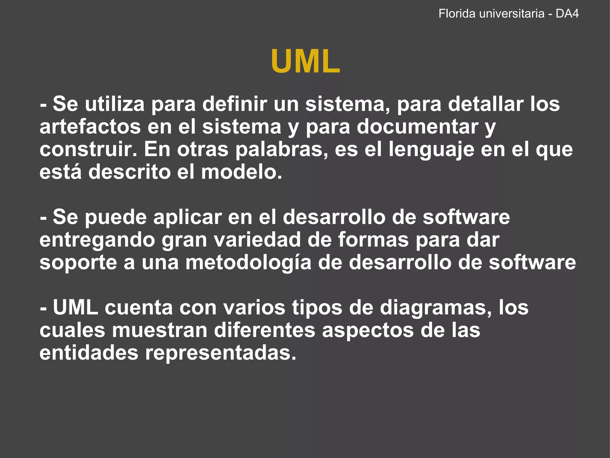 UML - Se utiliza para definir un sistema, para detallar los artefactos en el sistema y para documentar y construir. En otras palabras, es el lenguaje en el que está descrito el modelo.   - Se puede aplicar en el desarrollo de software entregando gran variedad de formas para dar soporte a una metodología de desarrollo de software - UML cuenta con varios tipos de diagramas, los cuales muestran diferentes aspectos de las entidades representadas. Florida universitaria - DA4 