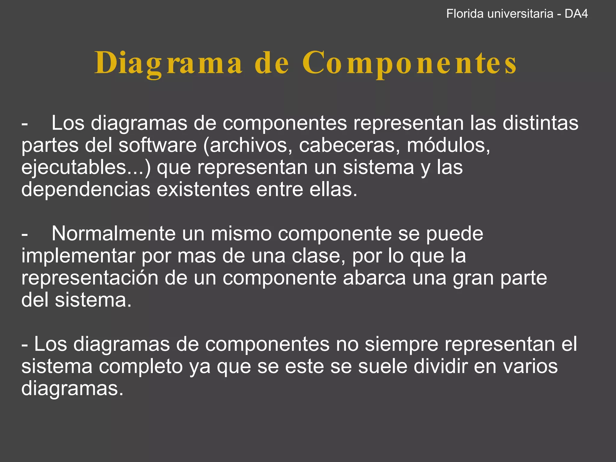 Diagrama de Componentes -    Los diagramas de componentes representan las distintas partes del software (archivos, cabeceras, módulos, ejecutables...) que representan un sistema y las dependencias existentes entre ellas.   -    Normalmente un mismo componente se puede implementar por mas de una clase, por lo que la representación de un componente abarca una gran parte del sistema.   - Los diagramas de componentes no siempre representan el sistema completo ya que se este se suele dividir en varios diagramas.           Florida universitaria - DA4 