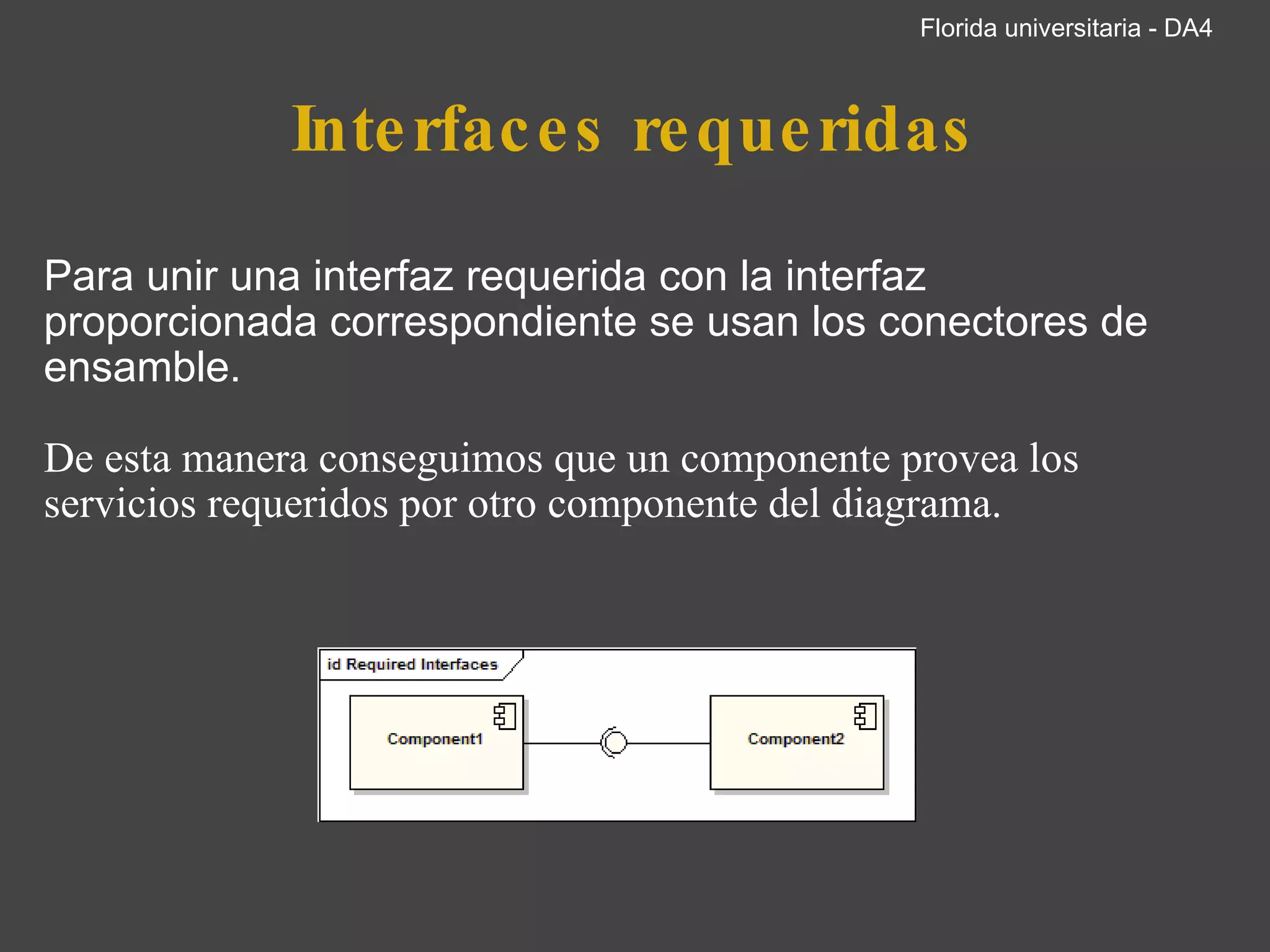 Interfaces requeridas Para unir una interfaz requerida con la interfaz proporcionada correspondiente se usan los conectores de ensamble.     De esta manera conseguimos que un componente provea los servicios requeridos por otro componente del diagrama.             Componente1 requiere Componente2       Florida universitaria - DA4 