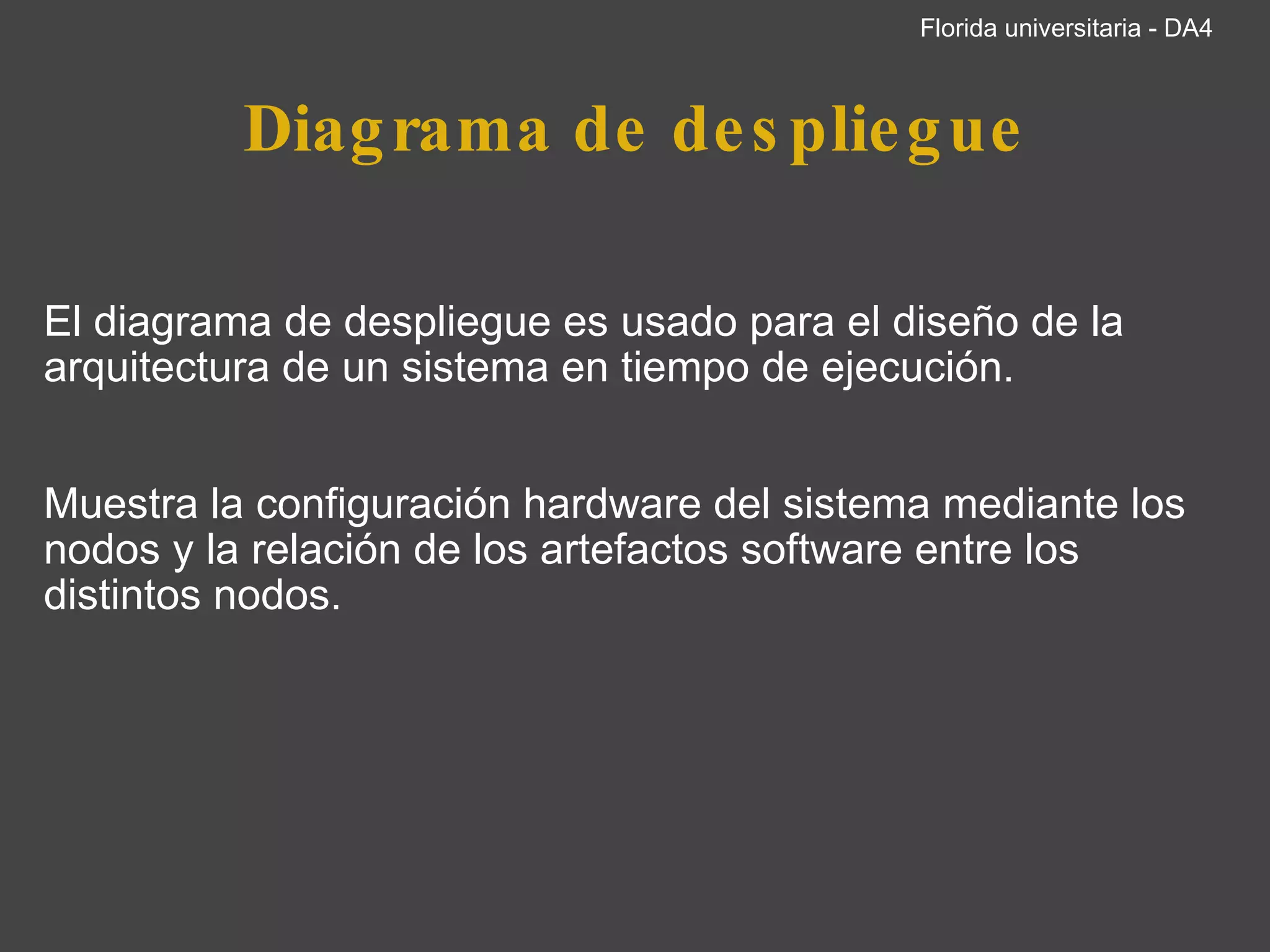 Diagrama de despliegue   El diagrama de despliegue es usado para el diseño de la arquitectura de un sistema en tiempo de ejecución.     Muestra la configuración hardware del sistema mediante los nodos y la relación de los artefactos software entre los distintos nodos.   Florida universitaria - DA4 