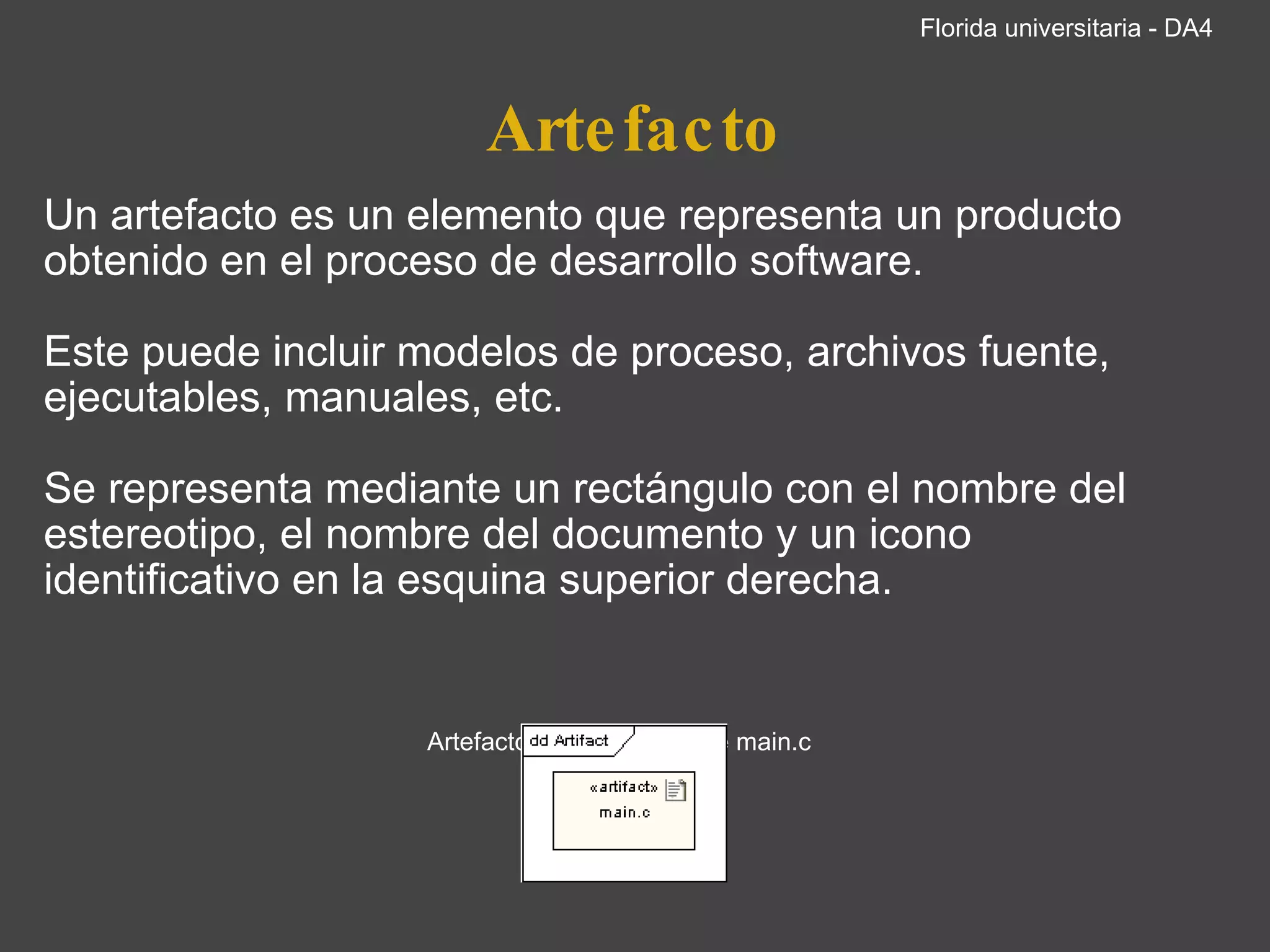 Artefacto Un artefacto es un elemento que representa un producto obtenido en el proceso de desarrollo software. Este puede incluir modelos de proceso, archivos fuente, ejecutables, manuales, etc. Se representa mediante un rectángulo con el nombre del estereotipo, el nombre del documento y un icono identificativo en la esquina superior derecha.       Artefacto del código fuente main.c     Florida universitaria - DA4 