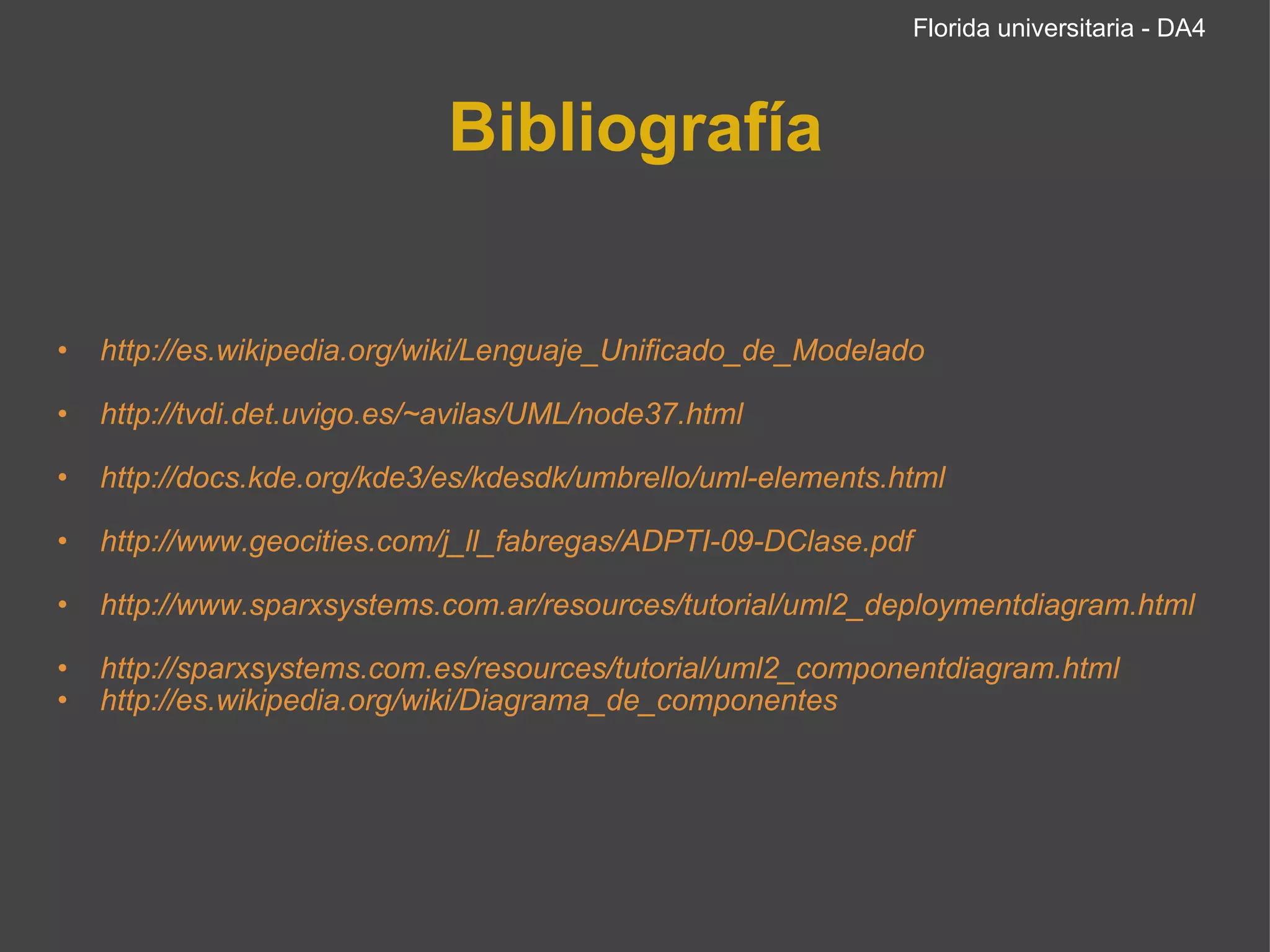 Bibliografía http://es.wikipedia.org/wiki/Lenguaje_Unificado_de_Modelado   http://tvdi.det.uvigo.es/~avilas/UML/node37.html   http://docs.kde.org/kde3/es/kdesdk/umbrello/uml-elements.html   http://www.geocities.com/j_ll_fabregas/ADPTI-09-DClase.pdf   http://www.sparxsystems.com.ar/resources/tutorial/uml2_deploymentdiagram.html   http://sparxsystems.com.es/resources/tutorial/uml2_componentdiagram.html http://es.wikipedia.org/wiki/Diagrama_de_componentes Florida universitaria - DA4 