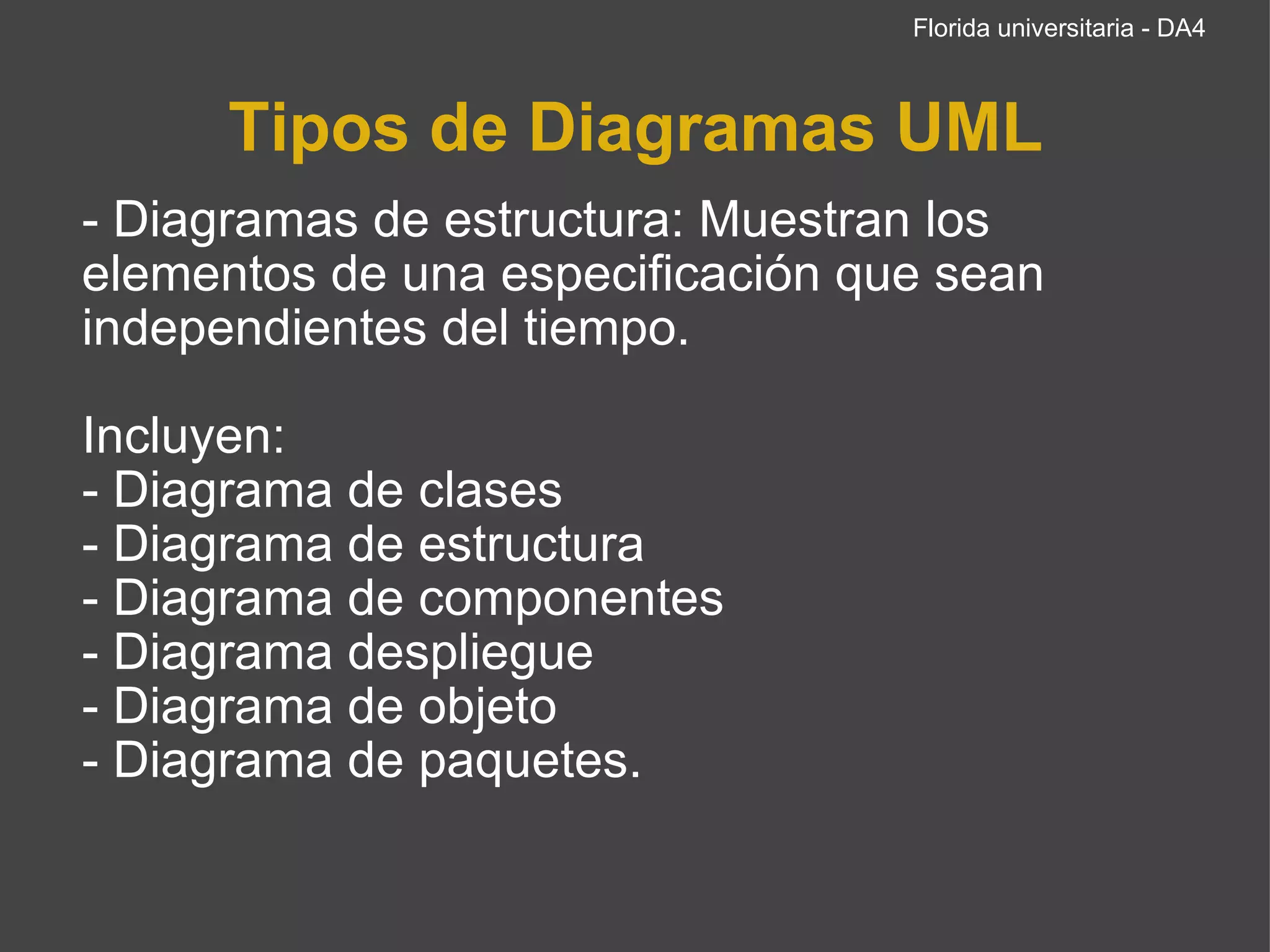 Tipos de Diagramas UML - Diagramas de estructura: Muestran los elementos de una especificación que sean independientes del tiempo.   Incluyen: - Diagrama de clases - Diagrama de estructura - Diagrama de componentes - Diagrama despliegue - Diagrama de objeto  - Diagrama de paquetes. Florida universitaria - DA4 