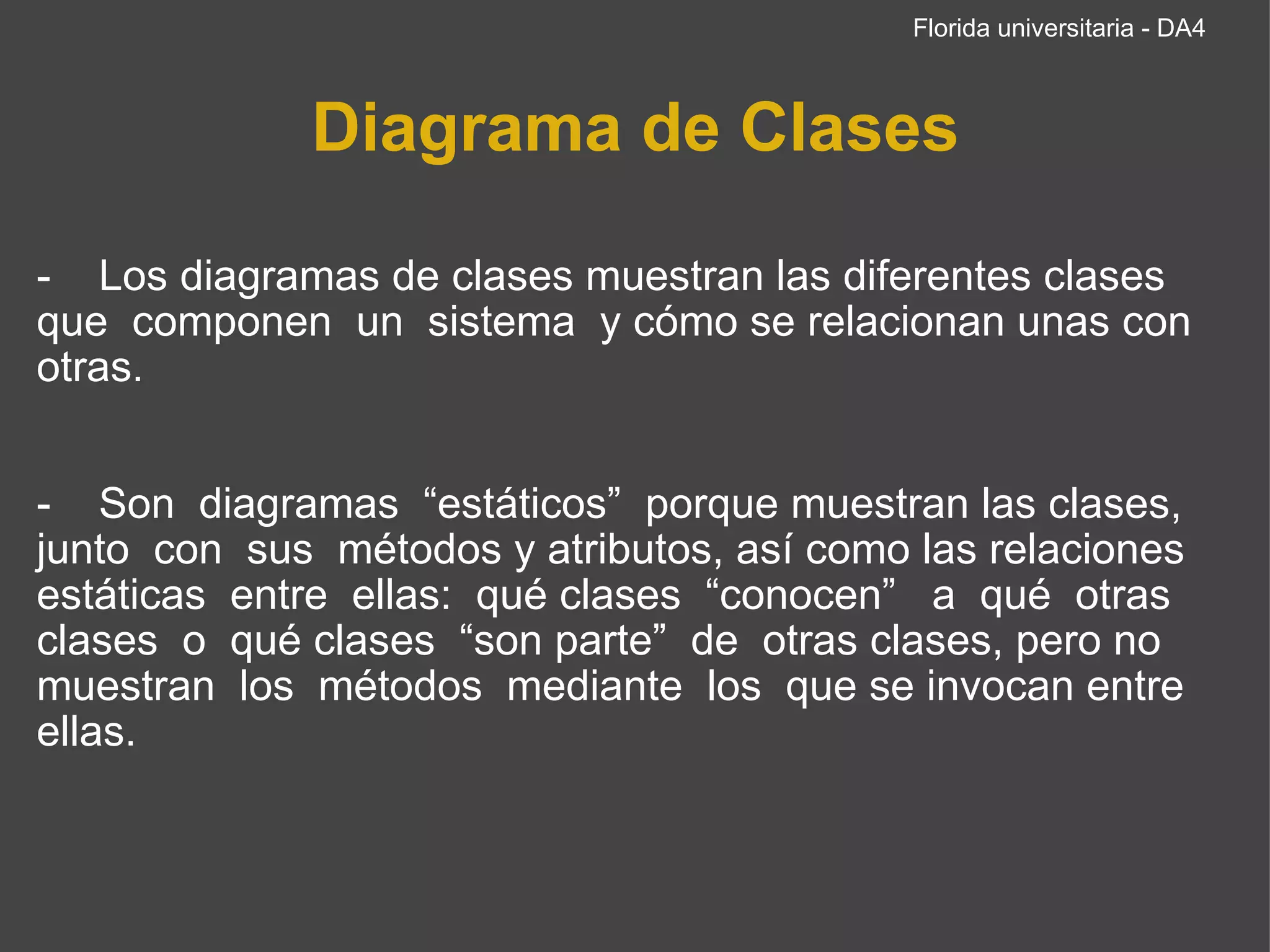 Diagrama de Clases -    Los diagramas de clases muestran las diferentes clases que  componen  un  sistema  y cómo se relacionan unas con otras.     -    Son  diagramas  “estáticos”  porque muestran las clases, junto  con  sus  métodos y atributos, así como las relaciones estáticas  entre  ellas:  qué clases  “conocen”   a  qué  otras clases  o  qué clases  “son parte”  de  otras clases, pero no muestran  los  métodos  mediante  los  que se invocan entre ellas.  Florida universitaria - DA4 