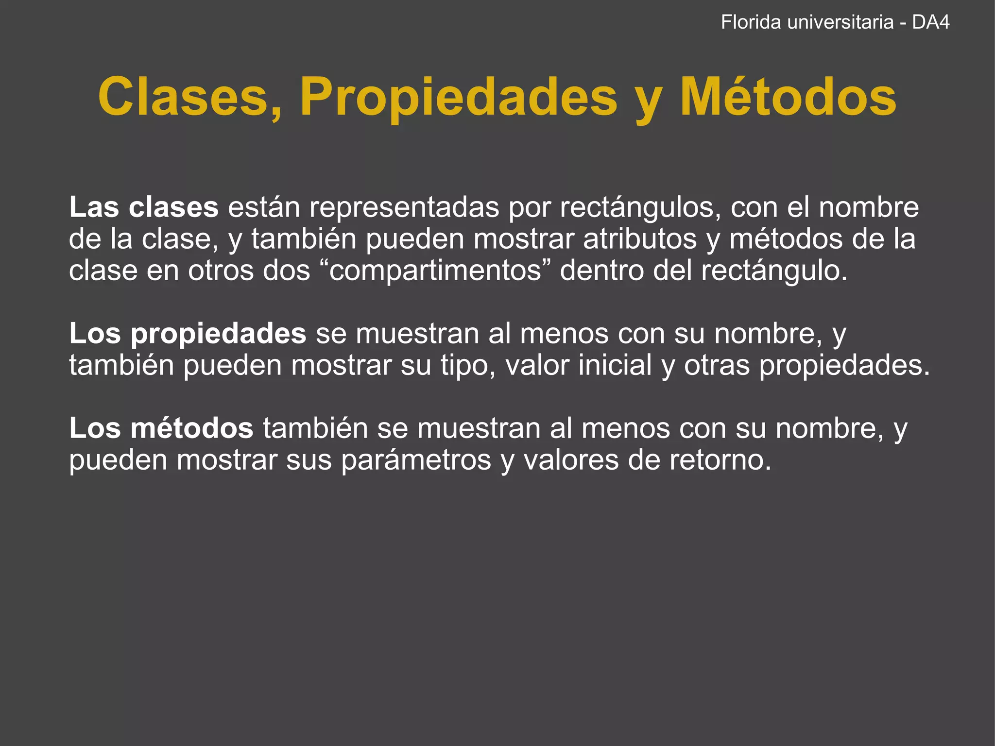 Clases, Propiedades y Métodos   Las clases  están representadas por rectángulos, con el nombre de la clase, y también pueden mostrar atributos y métodos de la clase en otros dos “compartimentos” dentro   del rectángulo.  Los propiedades  se muestran al menos con su nombre, y también pueden mostrar su tipo, valor inicial y otras propiedades. Los métodos  también se muestran al menos con su nombre, y pueden mostrar sus parámetros y valores de retorno. Florida universitaria - DA4 