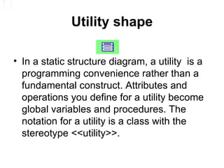 Utility shape In a static structure diagram, a utility  is a programming convenience rather than a fundamental construct. Attributes and operations you define for a utility become global variables and procedures. The notation for a utility is a class with the stereotype <<utility>>. 
