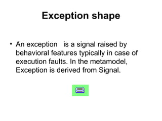 Exception shape An exception  is a signal raised by behavioral features typically in case of execution faults. In the metamodel, Exception is derived from Signal. 