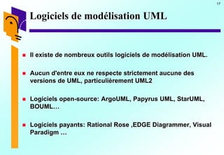 17
Logiciels de modélisation UML
 Il existe de nombreux outils logiciels de modélisation UML.
 Aucun d'entre eux ne respecte strictement aucune des
versions de UML, particulièrement UML2
 Logiciels open-source: ArgoUML, Papyrus UML, StarUML,
BOUML…
 Logiciels payants: Rational Rose ,EDGE Diagrammer, Visual
Paradigm …
 