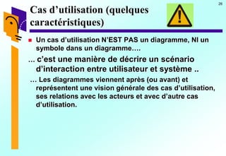 26
Cas d’utilisation (quelques
caractéristiques)
 Un cas d’utilisation N’EST PAS un diagramme, NI un
symbole dans un diagramme….
… c’est une manière de décrire un scénario
d’interaction entre utilisateur et système ..
… Les diagrammes viennent après (ou avant) et
représentent une vision générale des cas d’utilisation,
ses relations avec les acteurs et avec d’autre cas
d’utilisation.
 