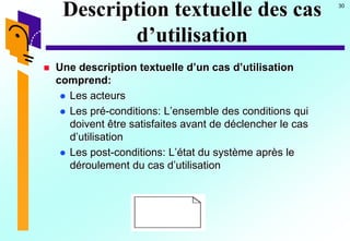 30
Description textuelle des cas
d’utilisation
 Une description textuelle d’un cas d’utilisation
comprend:
 Les acteurs
 Les pré-conditions: L’ensemble des conditions qui
doivent être satisfaites avant de déclencher le cas
d’utilisation
 Les post-conditions: L’état du système après le
déroulement du cas d’utilisation
 