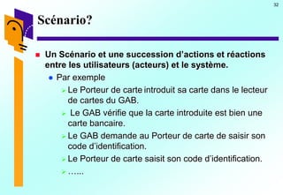 32
Scénario?
 Un Scénario et une succession d’actions et réactions
entre les utilisateurs (acteurs) et le système.
 Par exemple
 Le Porteur de carte introduit sa carte dans le lecteur
de cartes du GAB.
 Le GAB vérifie que la carte introduite est bien une
carte bancaire.
 Le GAB demande au Porteur de carte de saisir son
code d’identification.
 Le Porteur de carte saisit son code d’identification.
 …...
 