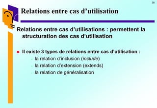 38
Relations entre cas d’utilisation
Relations entre cas d’utilisations : permettent la
structuration des cas d’utilisation
 Il existe 3 types de relations entre cas d’utilisation :
- la relation d’inclusion (include)
- la relation d’extension (extends)
- la relation de généralisation
 