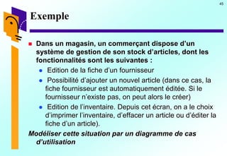 45
Exemple
 Dans un magasin, un commerçant dispose d’un
système de gestion de son stock d’articles, dont les
fonctionnalités sont les suivantes :
 Edition de la fiche d’un fournisseur
 Possibilité d’ajouter un nouvel article (dans ce cas, la
fiche fournisseur est automatiquement éditée. Si le
fournisseur n’existe pas, on peut alors le créer)
 Edition de l’inventaire. Depuis cet écran, on a le choix
d’imprimer l’inventaire, d’effacer un article ou d’éditer la
fiche d’un article).
Modéliser cette situation par un diagramme de cas
d’utilisation
 