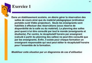 48
Exercice 1
Dans un établissement scolaire, on désire gérer la réservation des
salles de cours ainsi que du matériel pédagogique (ordinateur
portable ou/et Vidéo projecteur). Seuls les enseignants sont
habilités à effectuer des réservations (sous réserve de
disponibilité de la salle ou du matériel). Le planning des salles
peut quant à lui être consulté par tout le monde (enseignants et
étudiants). Par contre, le récapitulatif horaire par enseignant
(calculé à partir du planning des salles) ne peut être consulté que
par les enseignants. Enfin, il existe pour chaque formation un
enseignant responsable qui seul peut éditer le récapitulatif horaire
pour l’ensemble de la formation.
Modéliser cette situation par un diagramme de cas d’utilisation
 
